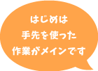 はじめは手先を使った作業がメインです