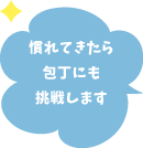 慣れてきたら包丁にも挑戦します